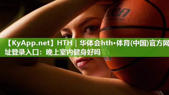 HTH｜华体会hth·体育(中国)官方网址登录入口：晚上室内健身好吗