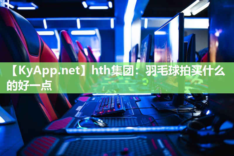 hth集团：羽毛球拍买什么的好一点