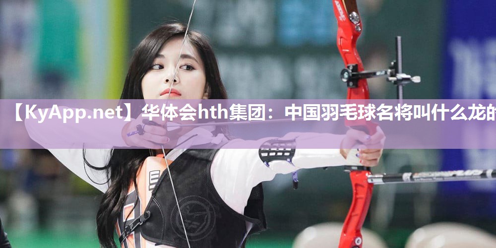 华体会hth集团：中国羽毛球名将叫什么龙的