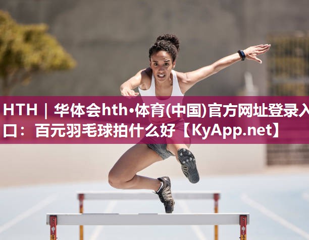 HTH｜华体会hth·体育(中国)官方网址登录入口：百元羽毛球拍什么好
