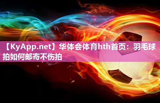 华体会体育hth首页：羽毛球拍如何邮寄不伤拍