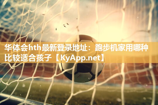 华体会hth最新登录地址：跑步机家用哪种比较适合孩子