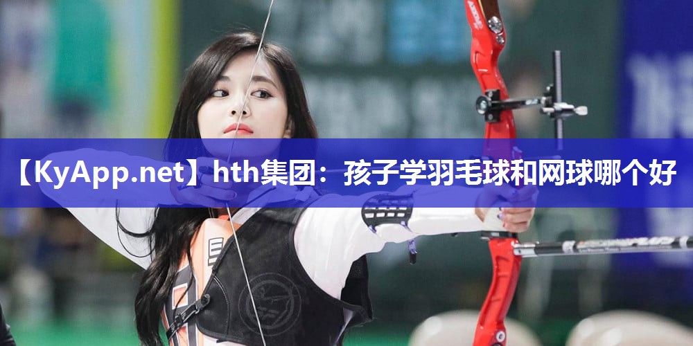 hth集团：孩子学羽毛球和网球哪个好