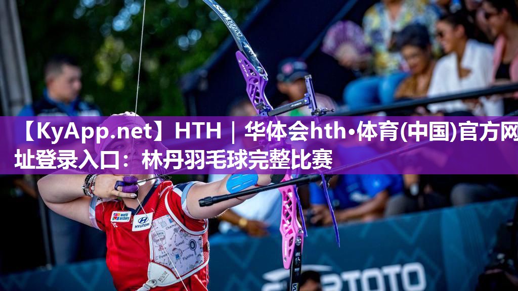 HTH｜华体会hth·体育(中国)官方网址登录入口：林丹羽毛球完整比赛